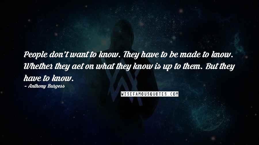 Anthony Burgess Quotes: People don't want to know. They have to be made to know. Whether they act on what they know is up to them. But they have to know.