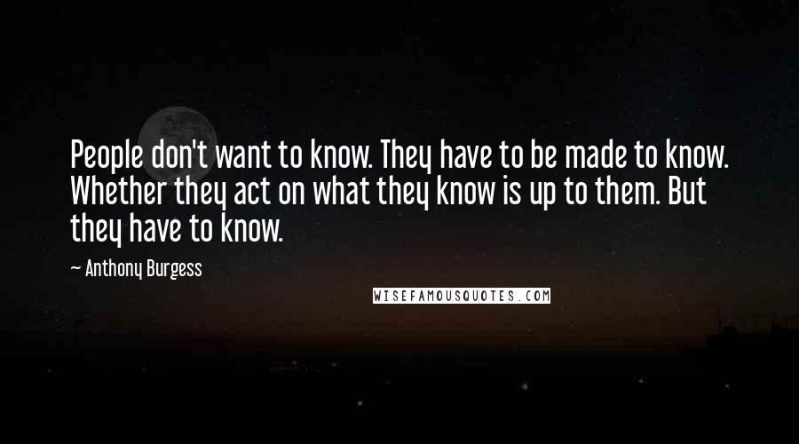 Anthony Burgess Quotes: People don't want to know. They have to be made to know. Whether they act on what they know is up to them. But they have to know.