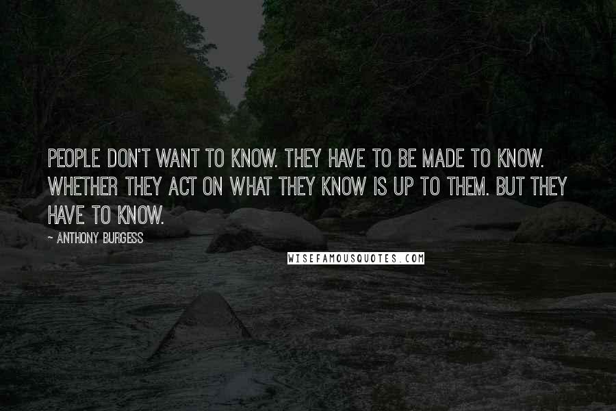 Anthony Burgess Quotes: People don't want to know. They have to be made to know. Whether they act on what they know is up to them. But they have to know.