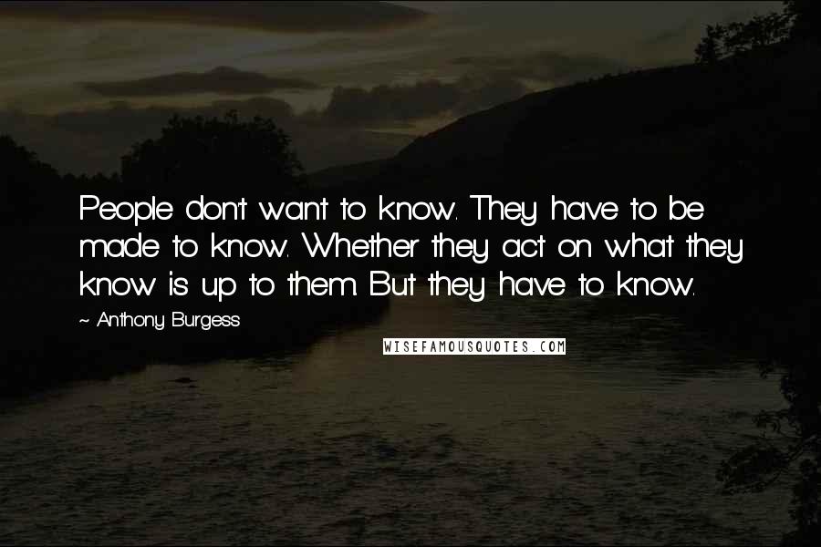 Anthony Burgess Quotes: People don't want to know. They have to be made to know. Whether they act on what they know is up to them. But they have to know.