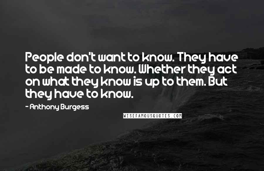 Anthony Burgess Quotes: People don't want to know. They have to be made to know. Whether they act on what they know is up to them. But they have to know.