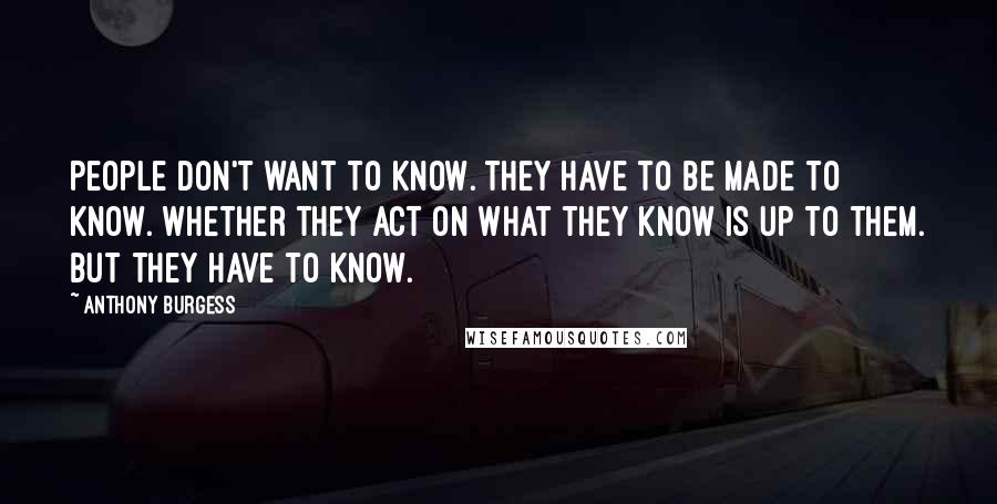 Anthony Burgess Quotes: People don't want to know. They have to be made to know. Whether they act on what they know is up to them. But they have to know.