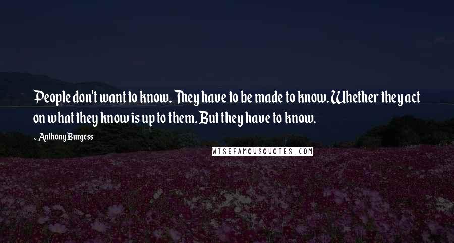 Anthony Burgess Quotes: People don't want to know. They have to be made to know. Whether they act on what they know is up to them. But they have to know.