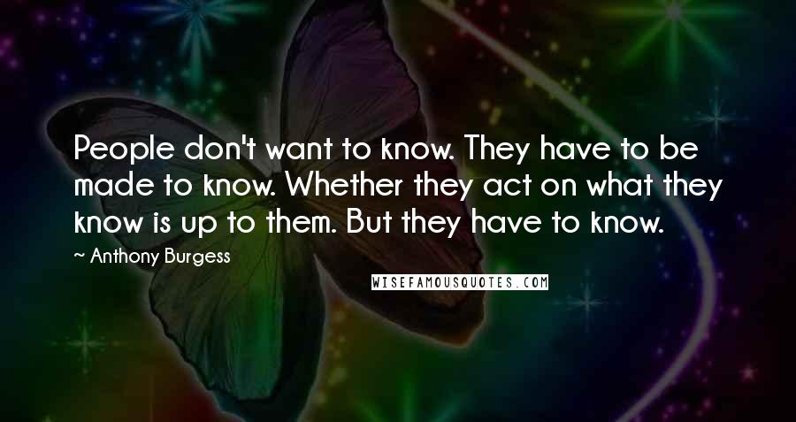 Anthony Burgess Quotes: People don't want to know. They have to be made to know. Whether they act on what they know is up to them. But they have to know.