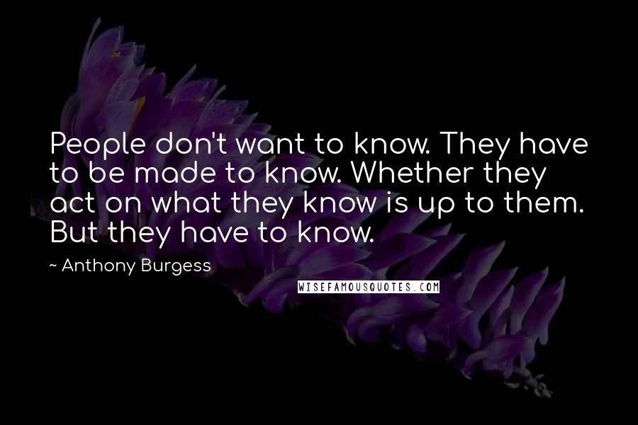 Anthony Burgess Quotes: People don't want to know. They have to be made to know. Whether they act on what they know is up to them. But they have to know.