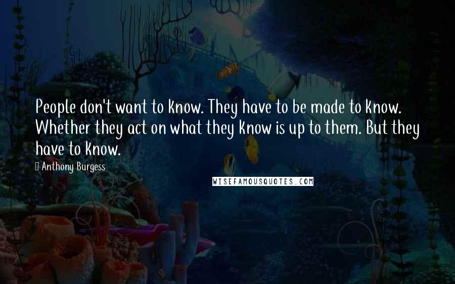 Anthony Burgess Quotes: People don't want to know. They have to be made to know. Whether they act on what they know is up to them. But they have to know.