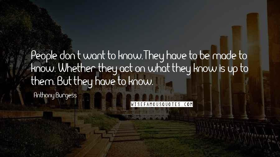 Anthony Burgess Quotes: People don't want to know. They have to be made to know. Whether they act on what they know is up to them. But they have to know.