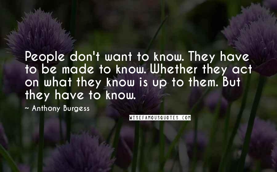 Anthony Burgess Quotes: People don't want to know. They have to be made to know. Whether they act on what they know is up to them. But they have to know.