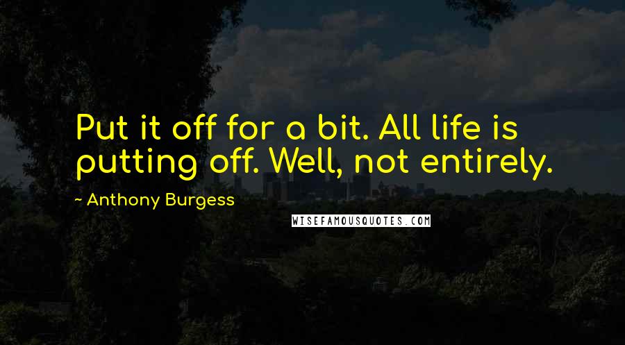 Anthony Burgess Quotes: Put it off for a bit. All life is putting off. Well, not entirely.