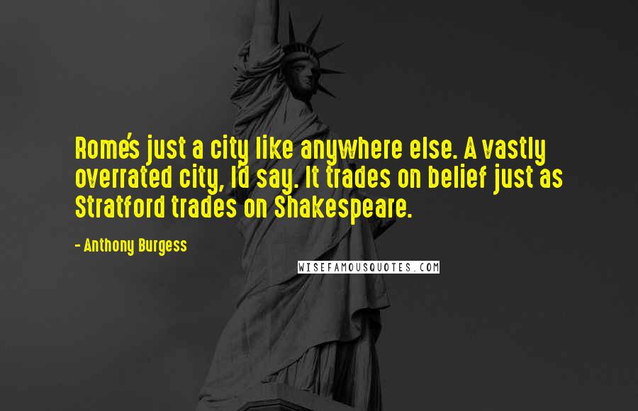 Anthony Burgess Quotes: Rome's just a city like anywhere else. A vastly overrated city, I'd say. It trades on belief just as Stratford trades on Shakespeare.