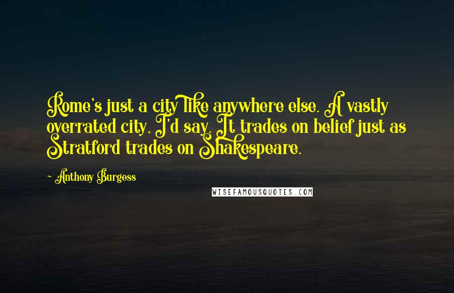 Anthony Burgess Quotes: Rome's just a city like anywhere else. A vastly overrated city, I'd say. It trades on belief just as Stratford trades on Shakespeare.