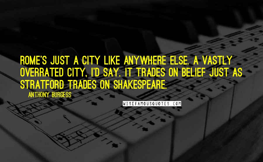 Anthony Burgess Quotes: Rome's just a city like anywhere else. A vastly overrated city, I'd say. It trades on belief just as Stratford trades on Shakespeare.