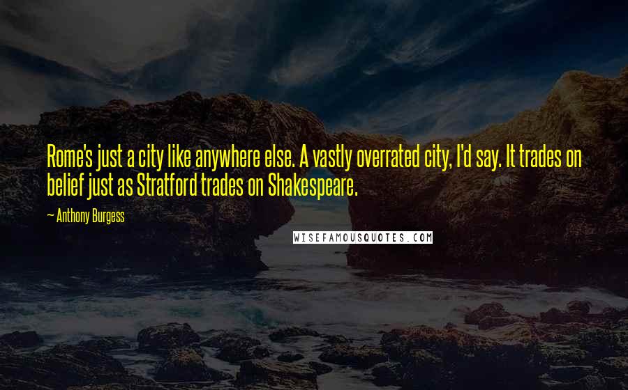 Anthony Burgess Quotes: Rome's just a city like anywhere else. A vastly overrated city, I'd say. It trades on belief just as Stratford trades on Shakespeare.