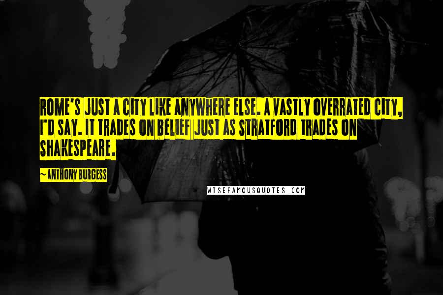 Anthony Burgess Quotes: Rome's just a city like anywhere else. A vastly overrated city, I'd say. It trades on belief just as Stratford trades on Shakespeare.