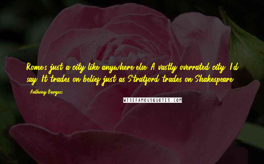 Anthony Burgess Quotes: Rome's just a city like anywhere else. A vastly overrated city, I'd say. It trades on belief just as Stratford trades on Shakespeare.