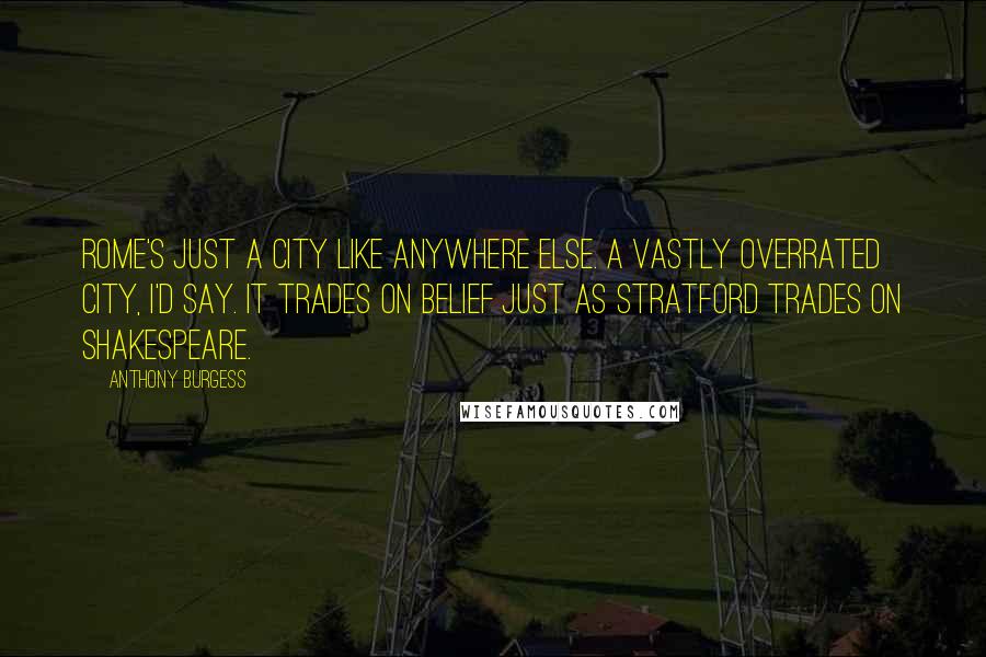 Anthony Burgess Quotes: Rome's just a city like anywhere else. A vastly overrated city, I'd say. It trades on belief just as Stratford trades on Shakespeare.