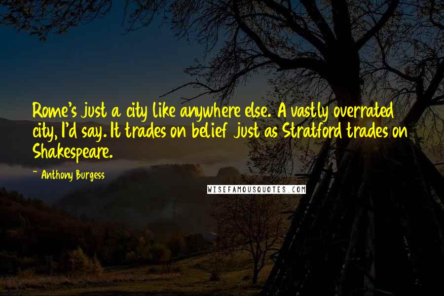 Anthony Burgess Quotes: Rome's just a city like anywhere else. A vastly overrated city, I'd say. It trades on belief just as Stratford trades on Shakespeare.