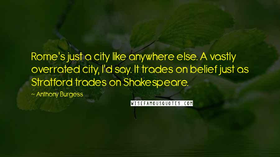 Anthony Burgess Quotes: Rome's just a city like anywhere else. A vastly overrated city, I'd say. It trades on belief just as Stratford trades on Shakespeare.