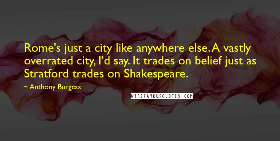 Anthony Burgess Quotes: Rome's just a city like anywhere else. A vastly overrated city, I'd say. It trades on belief just as Stratford trades on Shakespeare.