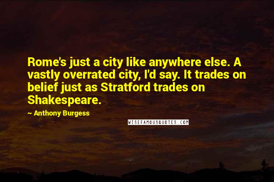 Anthony Burgess Quotes: Rome's just a city like anywhere else. A vastly overrated city, I'd say. It trades on belief just as Stratford trades on Shakespeare.