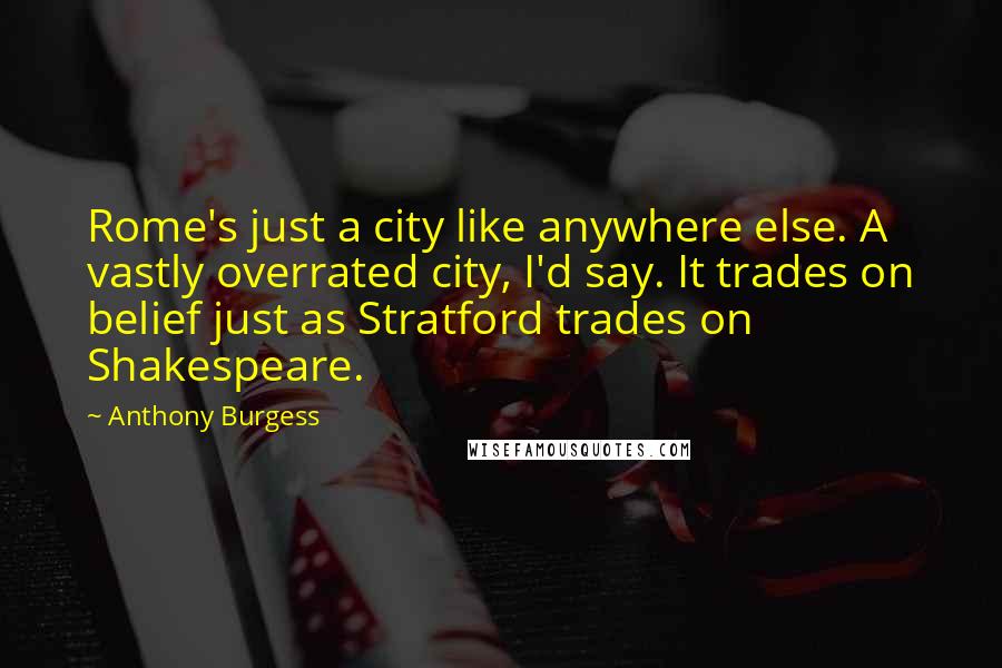 Anthony Burgess Quotes: Rome's just a city like anywhere else. A vastly overrated city, I'd say. It trades on belief just as Stratford trades on Shakespeare.