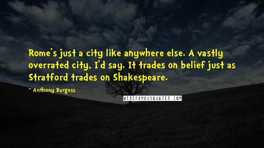 Anthony Burgess Quotes: Rome's just a city like anywhere else. A vastly overrated city, I'd say. It trades on belief just as Stratford trades on Shakespeare.