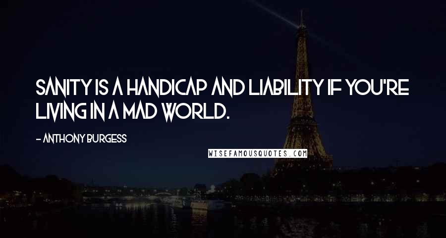 Anthony Burgess Quotes: Sanity is a handicap and liability if you're living in a mad world.