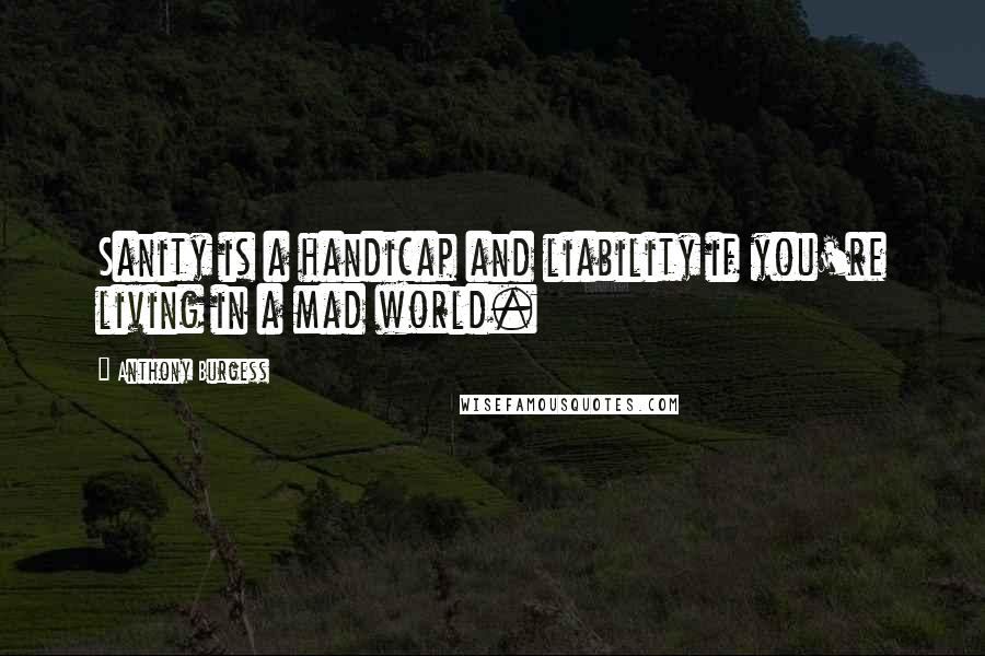 Anthony Burgess Quotes: Sanity is a handicap and liability if you're living in a mad world.