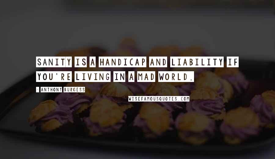 Anthony Burgess Quotes: Sanity is a handicap and liability if you're living in a mad world.