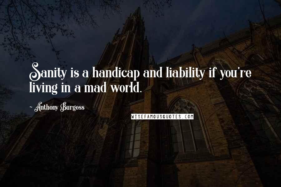 Anthony Burgess Quotes: Sanity is a handicap and liability if you're living in a mad world.