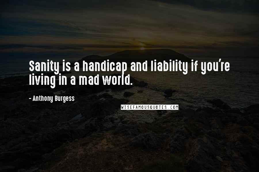 Anthony Burgess Quotes: Sanity is a handicap and liability if you're living in a mad world.