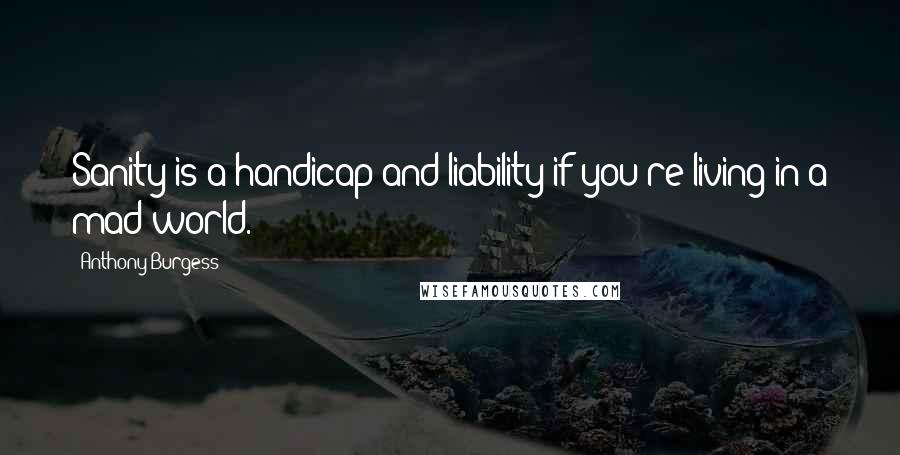 Anthony Burgess Quotes: Sanity is a handicap and liability if you're living in a mad world.