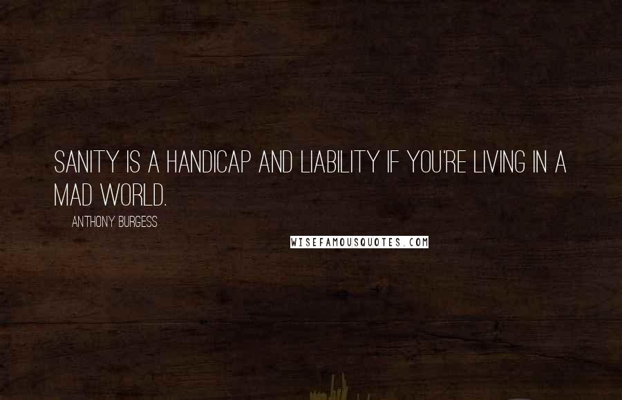 Anthony Burgess Quotes: Sanity is a handicap and liability if you're living in a mad world.