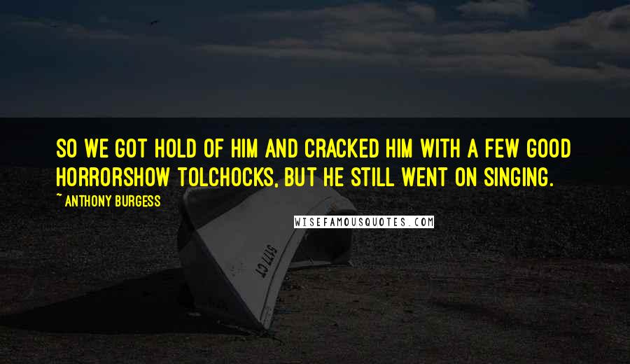 Anthony Burgess Quotes: So we got hold of him and cracked him with a few good horrorshow tolchocks, but he still went on singing.