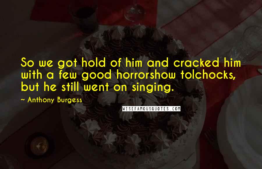 Anthony Burgess Quotes: So we got hold of him and cracked him with a few good horrorshow tolchocks, but he still went on singing.