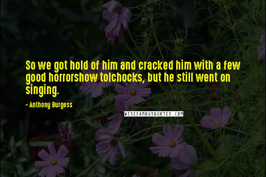 Anthony Burgess Quotes: So we got hold of him and cracked him with a few good horrorshow tolchocks, but he still went on singing.
