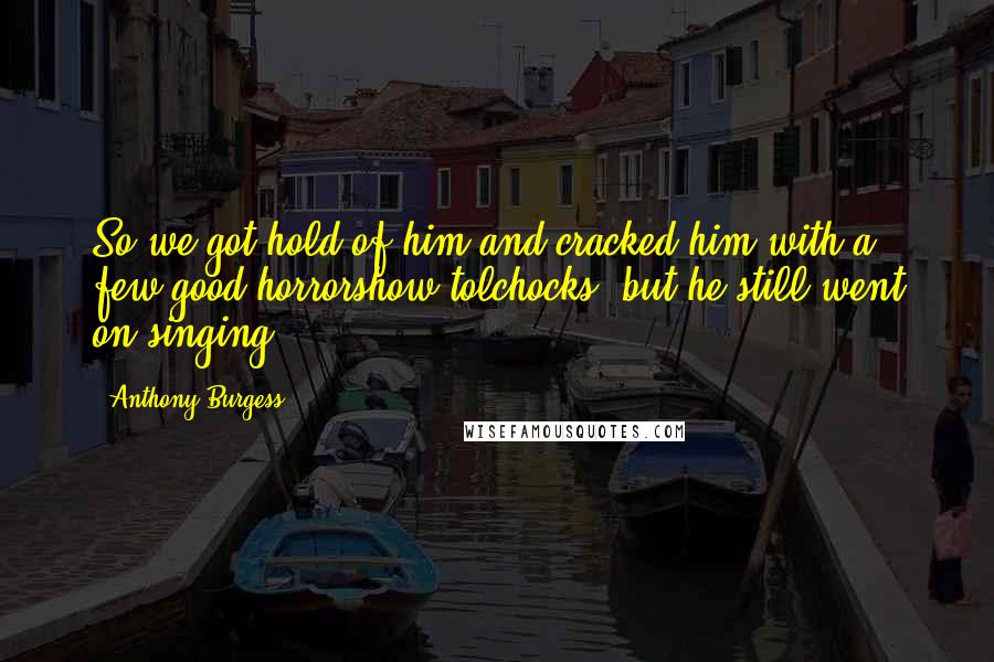 Anthony Burgess Quotes: So we got hold of him and cracked him with a few good horrorshow tolchocks, but he still went on singing.