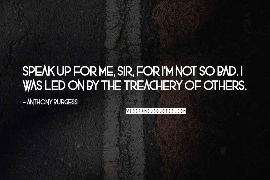 Anthony Burgess Quotes: Speak up for me, sir, for I'm not so bad. I was led on by the treachery of others.