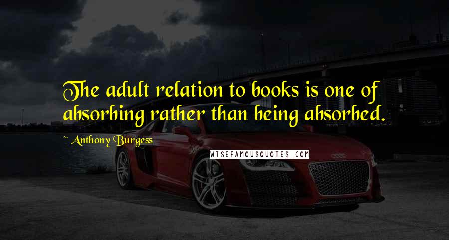 Anthony Burgess Quotes: The adult relation to books is one of absorbing rather than being absorbed.