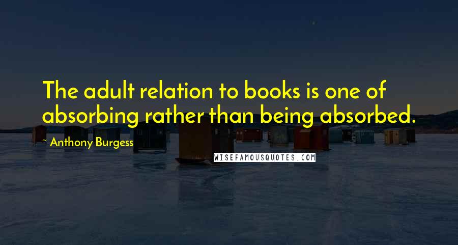 Anthony Burgess Quotes: The adult relation to books is one of absorbing rather than being absorbed.