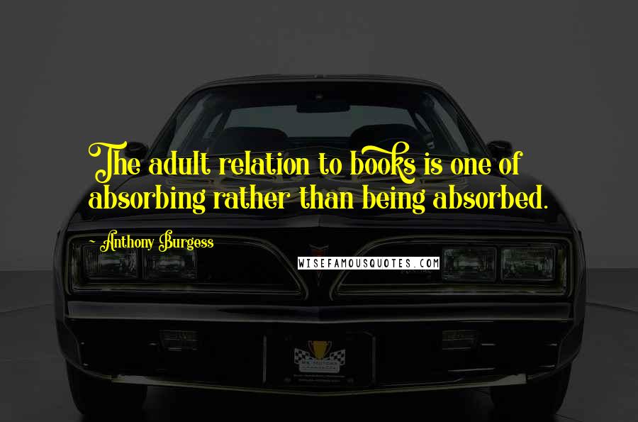 Anthony Burgess Quotes: The adult relation to books is one of absorbing rather than being absorbed.