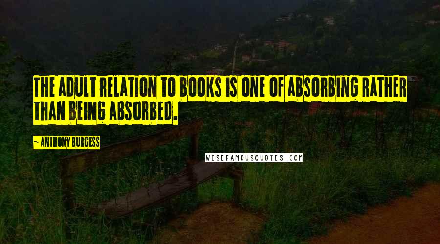 Anthony Burgess Quotes: The adult relation to books is one of absorbing rather than being absorbed.