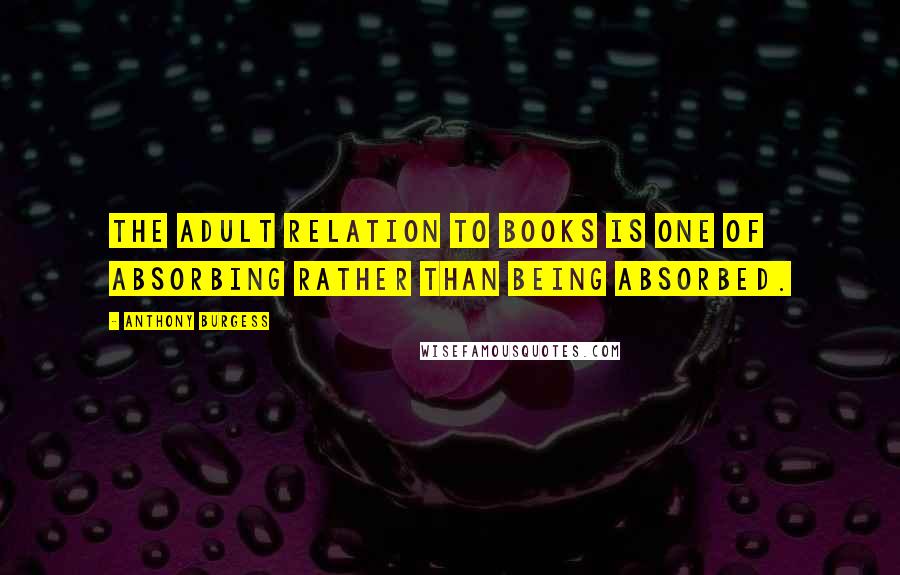 Anthony Burgess Quotes: The adult relation to books is one of absorbing rather than being absorbed.