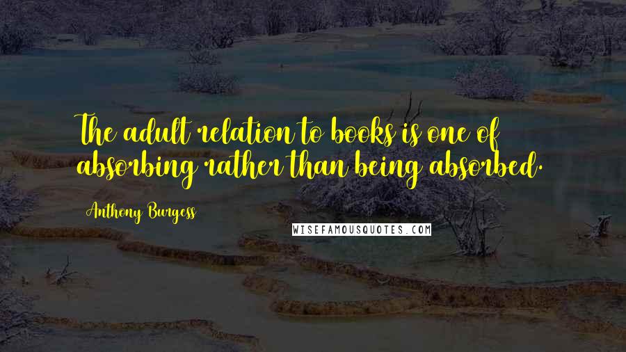 Anthony Burgess Quotes: The adult relation to books is one of absorbing rather than being absorbed.