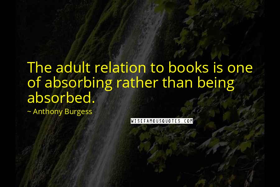 Anthony Burgess Quotes: The adult relation to books is one of absorbing rather than being absorbed.