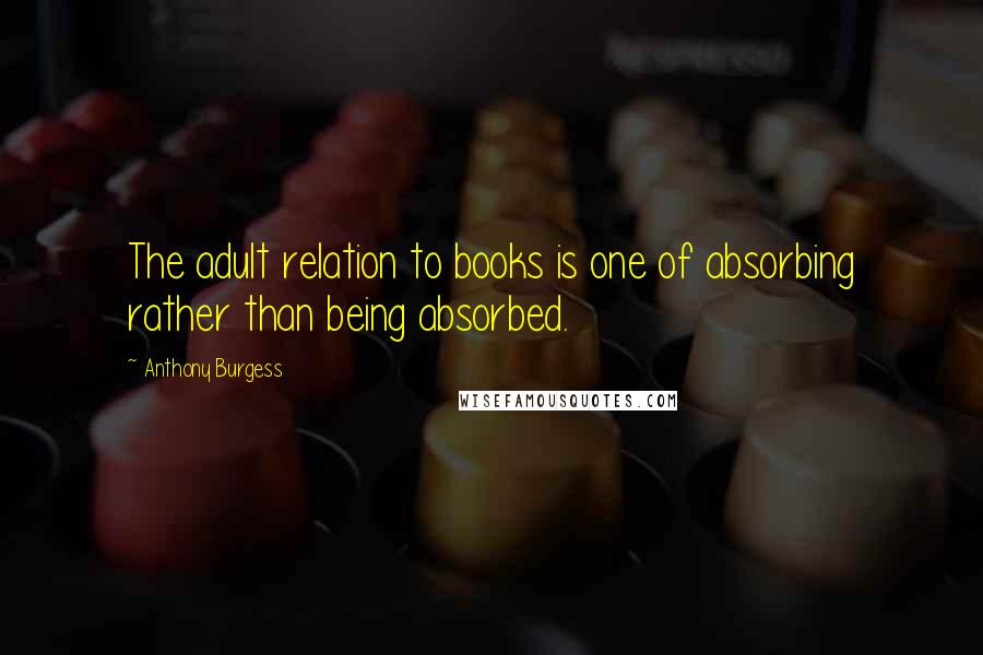 Anthony Burgess Quotes: The adult relation to books is one of absorbing rather than being absorbed.