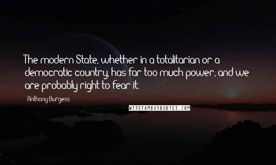 Anthony Burgess Quotes: The modern State, whether in a totalitarian or a democratic country, has far too much power, and we are probably right to fear it.