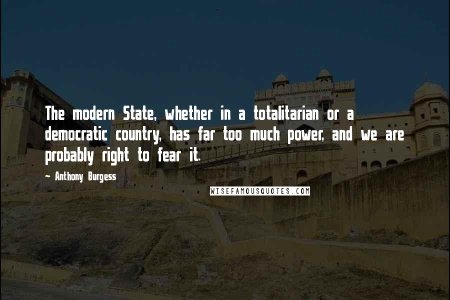 Anthony Burgess Quotes: The modern State, whether in a totalitarian or a democratic country, has far too much power, and we are probably right to fear it.