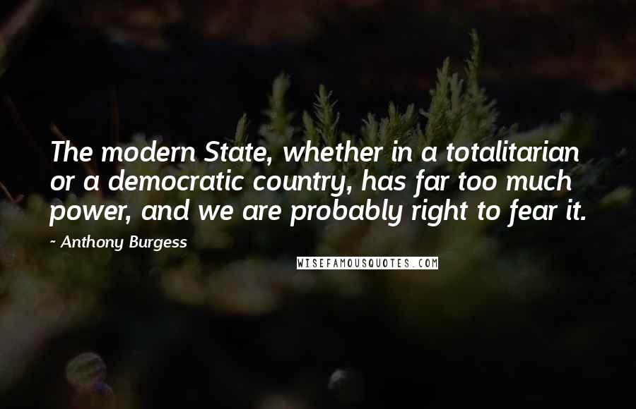 Anthony Burgess Quotes: The modern State, whether in a totalitarian or a democratic country, has far too much power, and we are probably right to fear it.