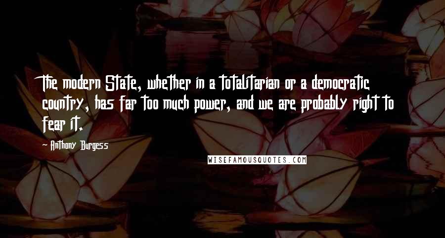 Anthony Burgess Quotes: The modern State, whether in a totalitarian or a democratic country, has far too much power, and we are probably right to fear it.